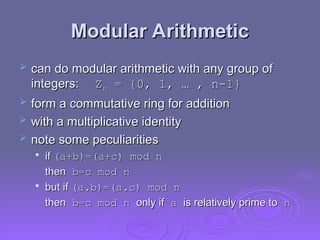 Modular Arithmetic
Modular Arithmetic
 can do modular arithmetic with any group of
can do modular arithmetic with any group of
integers:
integers: Z
Zn
n = {0, 1, … , n-1}
= {0, 1, … , n-1}
 form a commutative ring for addition
form a commutative ring for addition
 with a multiplicative identity
with a multiplicative identity
 note some peculiarities
note some peculiarities

if
if (a+b)
(a+b)=(a+c) mod n
=(a+c) mod n
then
then b=c mod n
b=c mod n

but if
but if (a.b)
(a.b)=(a.c) mod n
=(a.c) mod n
then
then b=c mod n
b=c mod n only if
only if a
a is relatively prime to
is relatively prime to n
n
 