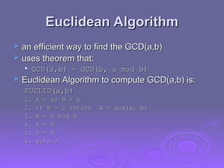 Euclidean Algorithm
Euclidean Algorithm
 an efficient way to find the GCD(a,b)
an efficient way to find the GCD(a,b)
 uses theorem that:
uses theorem that:

GCD(a,b) = GCD(b, a mod b)
GCD(a,b) = GCD(b, a mod b)
 Euclidean Algorithm to compute GCD(a,b) is:
Euclidean Algorithm to compute GCD(a,b) is:
EUCLID(a,b)
EUCLID(a,b)
1. A
1. A =
= a; B
a; B =
= b
b
2. if B = 0 return A = gcd(a, b)
2. if B = 0 return A = gcd(a, b)
3. R = A mod B
3. R = A mod B
4. A = B
4. A = B
5. B
5. B =
= R
R
6. goto 2
6. goto 2
 