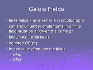 Galois Fields
Galois Fields
 finite fields play a key role in cryptography
finite fields play a key role in cryptography
 can show number of elements in a finite
can show number of elements in a finite
field
field must
must be a power of a prime p
be a power of a prime pn
n
 known as Galois fields
known as Galois fields
 denoted GF(p
denoted GF(pn
n
)
)
 in particular often use the fields:
in particular often use the fields:

GF(p)
GF(p)

GF(2
GF(2n
n
)
)
 