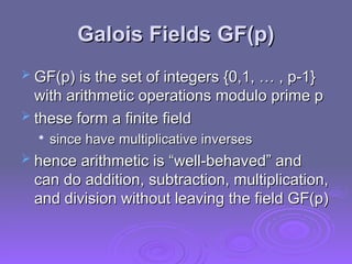 Galois Fields GF(p)
Galois Fields GF(p)
 GF(p) is the set of integers {0,1, … , p-1}
GF(p) is the set of integers {0,1, … , p-1}
with arithmetic operations modulo prime p
with arithmetic operations modulo prime p
 these form a finite field
these form a finite field

since have multiplicative inverses
since have multiplicative inverses
 hence arithmetic is “well-behaved” and
hence arithmetic is “well-behaved” and
can do addition, subtraction, multiplication,
can do addition, subtraction, multiplication,
and division without leaving the field GF(p)
and division without leaving the field GF(p)
 