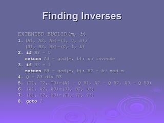 Finding Inverses
Finding Inverses
EXTENDED EUCLID(
EXTENDED EUCLID(m
m,
, b
b)
)
1.
1. (A1, A2, A3)=(1, 0,
(A1, A2, A3)=(1, 0, m
m);
);
(B1, B2, B3)=(0, 1,
(B1, B2, B3)=(0, 1, b
b)
)
2. if
2. if B3 = 0
B3 = 0
return
return A3 = gcd(
A3 = gcd(m
m,
, b
b); no inverse
); no inverse
3. if
3. if B3 = 1
B3 = 1
return
return B3 = gcd(
B3 = gcd(m
m,
, b
b); B2 =
); B2 = b
b–1
–1
mod
mod m
m
4.
4. Q = A3 div B3
Q = A3 div B3
5.
5. (T1, T2, T3)=(A1 – Q B1, A2 – Q B2, A3 – Q B3)
(T1, T2, T3)=(A1 – Q B1, A2 – Q B2, A3 – Q B3)
6.
6. (A1, A2, A3)=(B1, B2, B3)
(A1, A2, A3)=(B1, B2, B3)
7.
7. (B1, B2, B3)=(T1, T2, T3)
(B1, B2, B3)=(T1, T2, T3)
8. goto
8. goto 2
2
 