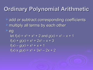 Ordinary Polynomial Arithmetic
Ordinary Polynomial Arithmetic
 add or subtract corresponding coefficients
add or subtract corresponding coefficients
 multiply all terms by each other
multiply all terms by each other
 eg
eg
let
let f
f(
(x
x) =
) = x
x3
3
+
+ x
x2
2
+ 2 and
+ 2 and g
g(
(x
x) =
) = x
x2
2
–
– x
x + 1
+ 1
f
f(
(x
x) +
) + g
g(
(x
x) =
) = x
x3
3
+ 2
+ 2x
x2
2
–
– x
x + 3
+ 3
f
f(
(x
x) –
) – g
g(
(x
x) =
) = x
x3
3
+
+ x
x + 1
+ 1
f
f(
(x
x) x
) x g
g(
(x
x) =
) = x
x5
5
+ 3
+ 3x
x2
2
– 2
– 2x
x + 2
+ 2
 