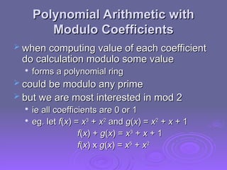 Polynomial Arithmetic with
Polynomial Arithmetic with
Modulo Coefficients
Modulo Coefficients
 when computing value of each coefficient
when computing value of each coefficient
do calculation modulo some value
do calculation modulo some value

forms a polynomial ring
forms a polynomial ring
 could be modulo any prime
could be modulo any prime
 but we are most interested in mod 2
but we are most interested in mod 2

ie all coefficients are 0 or 1
ie all coefficients are 0 or 1

eg. let
eg. let f
f(
(x
x) =
) = x
x3
3
+
+ x
x2
2
and
and g
g(
(x
x) =
) = x
x2
2
+
+ x
x + 1
+ 1
f
f(
(x
x) +
) + g
g(
(x
x) =
) = x
x3
3
+
+ x
x + 1
+ 1
f
f(
(x
x) x
) x g
g(
(x
x) =
) = x
x5
5
+
+ x
x2
2
 