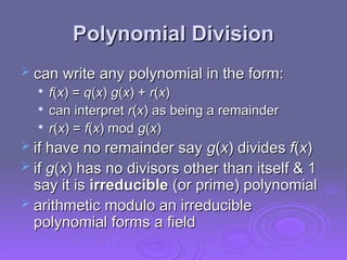 Polynomial Division
Polynomial Division
 can write any polynomial in the form:
can write any polynomial in the form:

f
f(
(x
x) =
) = q
q(
(x
x)
) g
g(
(x
x) +
) + r
r(
(x
x)
)

can interpret
can interpret r
r(
(x
x)
) as being a remainder
as being a remainder

r
r(
(x
x) =
) = f
f(
(x
x) mod
) mod g
g(
(x
x)
)
 if have no remainder say
if have no remainder say g
g(
(x
x) divides
) divides f
f(
(x
x)
)
 if
if g
g(
(x
x) has no divisors other than itself & 1
) has no divisors other than itself & 1
say it is
say it is irreducible
irreducible (or prime) polynomial
(or prime) polynomial
 arithmetic modulo an irreducible
arithmetic modulo an irreducible
polynomial forms a field
polynomial forms a field
 