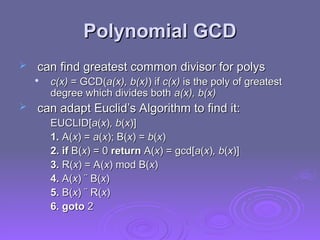 Polynomial GCD
Polynomial GCD
 can find greatest common divisor for polys
can find greatest common divisor for polys

c(x)
c(x) = GCD(
= GCD(a(x), b(x)
a(x), b(x)) if
) if c(x)
c(x) is the poly of greatest
is the poly of greatest
degree which divides both
degree which divides both a(x), b(x)
a(x), b(x)
 can adapt Euclid’s Algorithm to find it:
can adapt Euclid’s Algorithm to find it:
EUCLID[
EUCLID[a
a(
(x
x)
), b
, b(
(x
x)]
)]
1.
1. A(
A(x
x) =
) = a
a(
(x
x); B(
); B(x
x) =
) = b
b(
(x
x)
)
2. if
2. if B(
B(x
x) = 0
) = 0 return
return A(
A(x
x) = gcd[
) = gcd[a
a(
(x
x)
), b
, b(
(x
x)]
)]
3.
3. R(
R(x
x) = A(
) = A(x
x) mod B(
) mod B(x
x)
)
4.
4. A(
A(x
x) ¨ B(
) ¨ B(x
x)
)
5.
5. B(
B(x
x) ¨ R(
) ¨ R(x
x)
)
6. goto
6. goto 2
2
 