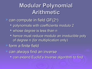 Modular Polynomial
Modular Polynomial
Arithmetic
Arithmetic
 can compute in field GF(2
can compute in field GF(2n
n
)
)

polynomials with coefficients modulo 2
polynomials with coefficients modulo 2

whose degree is less than n
whose degree is less than n

hence must reduce modulo an irreducible poly
hence must reduce modulo an irreducible poly
of degree n (for multiplication only)
of degree n (for multiplication only)
 form a finite field
form a finite field
 can always find an inverse
can always find an inverse

can extend Euclid’s Inverse algorithm to find
can extend Euclid’s Inverse algorithm to find
 