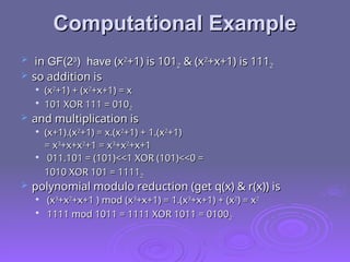 Computational Example
Computational Example
 in
in GF(2
GF(23
3
) have
) have (x
(x2
2
+1) is 101
+1) is 1012
2 & (x
& (x2
2
+x+1) is 111
+x+1) is 1112
2
 so addition is
so addition is

(x
(x2
2
+1) + (x
+1) + (x2
2
+x+1) = x
+x+1) = x

101 XOR 111 = 010
101 XOR 111 = 0102
2
 and multiplication is
and multiplication is

(x+1).(x
(x+1).(x2
2
+1) = x.(x
+1) = x.(x2
2
+1) + 1.(x
+1) + 1.(x2
2
+1)
+1)
= x
= x3
3
+x+x
+x+x2
2
+1 = x
+1 = x3
3
+x
+x2
2
+x+1
+x+1

011.101 = (101)<<1 XOR (101)<<0 =
011.101 = (101)<<1 XOR (101)<<0 =
1010 XOR 101 = 1111
1010 XOR 101 = 11112
2
 polynomial modulo reduction (get q(x) & r(x)) is
polynomial modulo reduction (get q(x) & r(x)) is

(x
(x3
3
+x
+x2
2
+x+1 ) mod (x
+x+1 ) mod (x3
3
+x+1) = 1.(x
+x+1) = 1.(x3
3
+x+1) + (x
+x+1) + (x2
2
) = x
) = x2
2

1111 mod 1011 = 1111 XOR 1011 = 0100
1111 mod 1011 = 1111 XOR 1011 = 01002
2
 