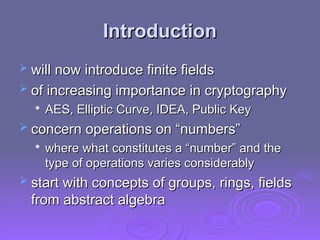 Introduction
Introduction
 will now introduce finite fields
will now introduce finite fields
 of increasing importance in cryptography
of increasing importance in cryptography

AES, Elliptic Curve, IDEA, Public Key
AES, Elliptic Curve, IDEA, Public Key
 concern operations on “numbers”
concern operations on “numbers”

where what constitutes a “number” and the
where what constitutes a “number” and the
type of operations varies considerably
type of operations varies considerably
 start with concepts of groups, rings, fields
start with concepts of groups, rings, fields
from abstract algebra
from abstract algebra
 