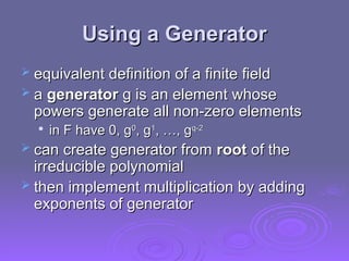 Using a Generator
Using a Generator
 equivalent definition of a finite field
equivalent definition of a finite field
 a
a generator
generator g is an element whose
g is an element whose
powers generate all non-zero elements
powers generate all non-zero elements

in F have 0, g
in F have 0, g0
0
, g
, g1
1
, …, g
, …, gq-2
q-2
 can create generator from
can create generator from root
root of the
of the
irreducible polynomial
irreducible polynomial
 then implement multiplication by adding
then implement multiplication by adding
exponents of generator
exponents of generator
 