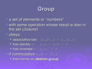 Group
Group
 a set of elements or “numbers”
a set of elements or “numbers”
 with some operation whose result is also in
with some operation whose result is also in
the set (closure)
the set (closure)
 obeys:
obeys:

associative law:
associative law: (a.b).c = a.(b.c)
(a.b).c = a.(b.c)

has identity
has identity e
e:
: e.a = a.e = a
e.a = a.e = a

has inverses
has inverses a
a-1
-1
:
: a.a
a.a-1
-1
= e
= e
 if commutative
if commutative a.b = b.a
a.b = b.a

then forms an
then forms an abelian group
abelian group
 