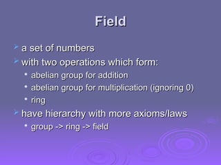 Field
Field
 a set of numbers
a set of numbers
 with two operations which form:
with two operations which form:

abelian group for addition
abelian group for addition

abelian group for multiplication (ignoring 0)
abelian group for multiplication (ignoring 0)

ring
ring
 have hierarchy with more axioms/laws
have hierarchy with more axioms/laws

group -> ring -> field
group -> ring -> field
 
