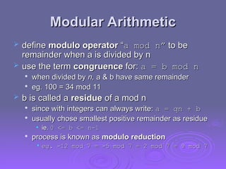 Modular Arithmetic
Modular Arithmetic
 define
define modulo operator
modulo operator “
“a mod n”
a mod n” to be
to be
remainder when a is divided by n
remainder when a is divided by n
 use the term
use the term congruence
congruence for:
for: a = b mod n
a = b mod n

when divided by
when divided by n,
n, a & b have same remainder
a & b have same remainder

eg. 100 = 34 mod 11
eg. 100 = 34 mod 11
 b is called a
b is called a residue
residue of a mod n
of a mod n

since with integers can always write:
since with integers can always write: a = qn + b
a = qn + b

usually chose smallest positive remainder as residue
usually chose smallest positive remainder as residue
• ie.
ie. 0 <= b <= n-1
0 <= b <= n-1

process is known as
process is known as modulo reduction
modulo reduction
• eg. -12 mod 7
eg. -12 mod 7 =
= -5 mod 7
-5 mod 7 =
= 2 mod 7
2 mod 7 =
= 9 mod 7
9 mod 7
 