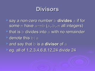 Divisors
Divisors
 say a non-zero number
say a non-zero number b
b divides
divides a
a if for
if for
some
some m
m have
have a=mb
a=mb (
(a,b,m
a,b,m all integers)
all integers)
 that is
that is b
b divides into
divides into a
a with no remainder
with no remainder
 denote this
denote this b|a
b|a
 and say that
and say that b
b is a
is a divisor
divisor of
of a
a
 eg. all of 1,2,3,4,6,8,12,24 divide 24
eg. all of 1,2,3,4,6,8,12,24 divide 24
 
