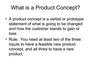 What is a Product Concept?
• A product concept is a verbal or prototype
statement of what is going to be changed
and how the customer stands to gain or
lose.
• Rule: You need at least two of the three
inputs to have a feasible new product
concept, and all three to have a new
product.
 