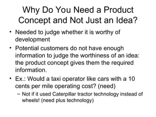 Why Do You Need a Product
Concept and Not Just an Idea?
• Needed to judge whether it is worthy of
development
• Potential customers do not have enough
information to judge the worthiness of an idea:
the product concept gives them the required
information.
• Ex.: Would a taxi operator like cars with a 10
cents per mile operating cost? (need)
– Not if it used Caterpillar tractor technology instead of
wheels! (need plus technology)
 