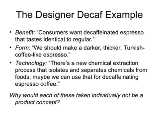 The Designer Decaf Example
• Benefit: “Consumers want decaffeinated espresso
that tastes identical to regular.”
• Form: “We should make a darker, thicker, Turkish-
coffee-like espresso.”
• Technology: “There’s a new chemical extraction
process that isolates and separates chemicals from
foods; maybe we can use that for decaffeinating
espresso coffee.”
Why would each of these taken individually not be a
product concept?
 