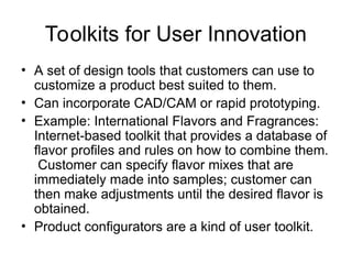 Toolkits for User Innovation
• A set of design tools that customers can use to
customize a product best suited to them.
• Can incorporate CAD/CAM or rapid prototyping.
• Example: International Flavors and Fragrances:
Internet-based toolkit that provides a database of
flavor profiles and rules on how to combine them.
Customer can specify flavor mixes that are
immediately made into samples; customer can
then make adjustments until the desired flavor is
obtained.
• Product configurators are a kind of user toolkit.
 