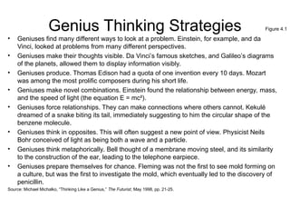 Genius Thinking Strategies
• Geniuses find many different ways to look at a problem. Einstein, for example, and da
Vinci, looked at problems from many different perspectives.
• Geniuses make their thoughts visible. Da Vinci’s famous sketches, and Galileo’s diagrams
of the planets, allowed them to display information visibly.
• Geniuses produce. Thomas Edison had a quota of one invention every 10 days. Mozart
was among the most prolific composers during his short life.
• Geniuses make novel combinations. Einstein found the relationship between energy, mass,
and the speed of light (the equation E = mc²).
• Geniuses force relationships. They can make connections where others cannot. Kekulé
dreamed of a snake biting its tail, immediately suggesting to him the circular shape of the
benzene molecule.
• Geniuses think in opposites. This will often suggest a new point of view. Physicist Neils
Bohr conceived of light as being both a wave and a particle.
• Geniuses think metaphorically. Bell thought of a membrane moving steel, and its similarity
to the construction of the ear, leading to the telephone earpiece.
• Geniuses prepare themselves for chance. Fleming was not the first to see mold forming on
a culture, but was the first to investigate the mold, which eventually led to the discovery of
penicillin.
Source: Michael Michalko, “Thinking Like a Genius,” The Futurist, May 1998, pp. 21-25.
Figure 4.1
 