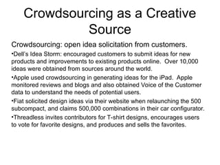 Crowdsourcing as a Creative
Source
Crowdsourcing: open idea solicitation from customers.
•Dell’s Idea Storm: encouraged customers to submit ideas for new
products and improvements to existing products online. Over 10,000
ideas were obtained from sources around the world.
•Apple used crowdsourcing in generating ideas for the iPad. Apple
monitored reviews and blogs and also obtained Voice of the Customer
data to understand the needs of potential users.
•Fiat solicited design ideas via their website when relaunching the 500
subcompact, and claims 500,000 combinations in their car configurator.
•Threadless invites contributors for T-shirt designs, encourages users
to vote for favorite designs, and produces and sells the favorites.
 