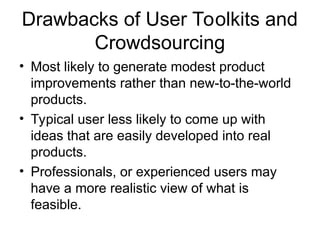 Drawbacks of User Toolkits and
Crowdsourcing
• Most likely to generate modest product
improvements rather than new-to-the-world
products.
• Typical user less likely to come up with
ideas that are easily developed into real
products.
• Professionals, or experienced users may
have a more realistic view of what is
feasible.
 