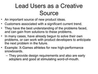 Lead Users as a Creative
Source
• An important source of new product ideas.
• Customers associated with a significant current trend.
• They have the best understanding of the problems faced,
and can gain from solutions to these problems.
• In many cases, have already begun to solve their own
problems, or can work with product developers to anticipate
the next problem in the future.
• Example: X-Games athletes for new high-performance
snowboards.
– They provide design requirements and also are early
adopters and good at stimulating word-of-mouth.
 