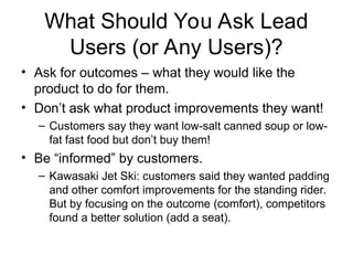 What Should You Ask Lead
Users (or Any Users)?
• Ask for outcomes – what they would like the
product to do for them.
• Don’t ask what product improvements they want!
– Customers say they want low-salt canned soup or low-
fat fast food but don’t buy them!
• Be “informed” by customers.
– Kawasaki Jet Ski: customers said they wanted padding
and other comfort improvements for the standing rider.
But by focusing on the outcome (comfort), competitors
found a better solution (add a seat).
 