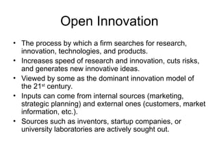 Open Innovation
• The process by which a firm searches for research,
innovation, technologies, and products.
• Increases speed of research and innovation, cuts risks,
and generates new innovative ideas.
• Viewed by some as the dominant innovation model of
the 21st
century.
• Inputs can come from internal sources (marketing,
strategic planning) and external ones (customers, market
information, etc.).
• Sources such as inventors, startup companies, or
university laboratories are actively sought out.
 