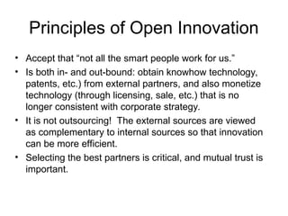 Principles of Open Innovation
• Accept that “not all the smart people work for us.”
• Is both in- and out-bound: obtain knowhow technology,
patents, etc.) from external partners, and also monetize
technology (through licensing, sale, etc.) that is no
longer consistent with corporate strategy.
• It is not outsourcing! The external sources are viewed
as complementary to internal sources so that innovation
can be more efficient.
• Selecting the best partners is critical, and mutual trust is
important.
 