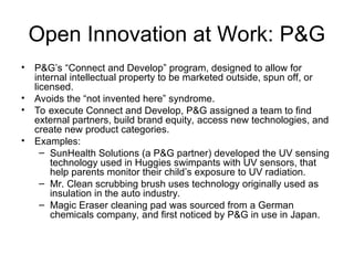 Open Innovation at Work: P&G
• P&G’s “Connect and Develop” program, designed to allow for
internal intellectual property to be marketed outside, spun off, or
licensed.
• Avoids the “not invented here” syndrome.
• To execute Connect and Develop, P&G assigned a team to find
external partners, build brand equity, access new technologies, and
create new product categories.
• Examples:
– SunHealth Solutions (a P&G partner) developed the UV sensing
technology used in Huggies swimpants with UV sensors, that
help parents monitor their child’s exposure to UV radiation.
– Mr. Clean scrubbing brush uses technology originally used as
insulation in the auto industry.
– Magic Eraser cleaning pad was sourced from a German
chemicals company, and first noticed by P&G in use in Japan.
 