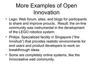 More Examples of Open
Innovation
• Lego: Web forum, sites, and blogs for participants
to share and improve proucts. Result: the on-line
community was instrumental in the development
of the LEGO robotics system.
• Philips: Specialized facility in Singapore (“the
Innohub”) that provides realistic environments for
end users and product developers to work on
breakthrough ideas.
• Some are completely online systems, like the
Innocreative web community.
 