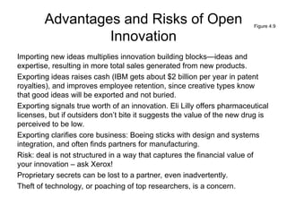 Advantages and Risks of Open
Innovation
Importing new ideas multiplies innovation building blocks—ideas and
expertise, resulting in more total sales generated from new products.
Exporting ideas raises cash (IBM gets about $2 billion per year in patent
royalties), and improves employee retention, since creative types know
that good ideas will be exported and not buried.
Exporting signals true worth of an innovation. Eli Lilly offers pharmaceutical
licenses, but if outsiders don’t bite it suggests the value of the new drug is
perceived to be low.
Exporting clarifies core business: Boeing sticks with design and systems
integration, and often finds partners for manufacturing.
Risk: deal is not structured in a way that captures the financial value of
your innovation – ask Xerox!
Proprietary secrets can be lost to a partner, even inadvertently.
Theft of technology, or poaching of top researchers, is a concern.
Figure 4.9
 