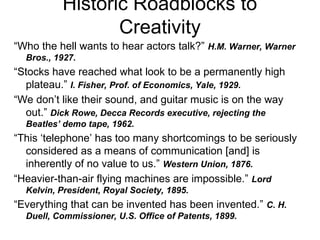 Historic Roadblocks to
Creativity
“Who the hell wants to hear actors talk?” H.M. Warner, Warner
Bros., 1927.
“Stocks have reached what look to be a permanently high
plateau.” I. Fisher, Prof. of Economics, Yale, 1929.
“We don’t like their sound, and guitar music is on the way
out.” Dick Rowe, Decca Records executive, rejecting the
Beatles’ demo tape, 1962.
“This ‘telephone’ has too many shortcomings to be seriously
considered as a means of communication [and] is
inherently of no value to us.” Western Union, 1876.
“Heavier-than-air flying machines are impossible.” Lord
Kelvin, President, Royal Society, 1895.
“Everything that can be invented has been invented.” C. H.
Duell, Commissioner, U.S. Office of Patents, 1899.
 