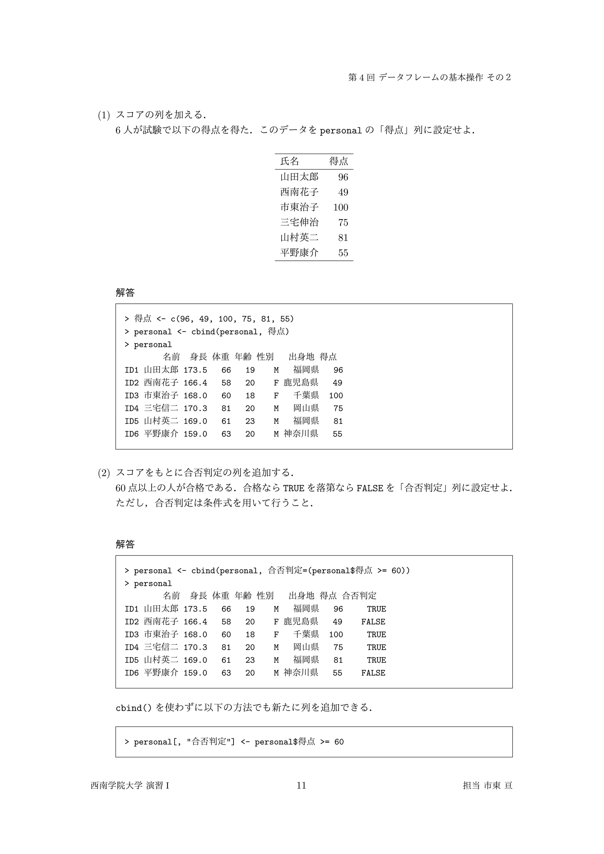 4
(1)
6 personal
96
49
100
75
81
55
> <- c(96, 49, 100, 75, 81, 55)
> personal <- cbind(personal, )
> personal
ID1 173.5 66 19 M 96
ID2 166.4 58 20 F 49
ID3 168.0 60 18 F 100
ID4 170.3 81 20 M 75
ID5 169.0 61 23 M 81
ID6 159.0 63 20 M 55
(2)
60 TRUE FALSE
> personal <- cbind(personal, =(personal$ >= 60))
> personal
ID1 173.5 66 19 M 96 TRUE
ID2 166.4 58 20 F 49 FALSE
ID3 168.0 60 18 F 100 TRUE
ID4 170.3 81 20 M 75 TRUE
ID5 169.0 61 23 M 81 TRUE
ID6 159.0 63 20 M 55 FALSE
cbind()
> personal[, " "] <- personal$ >= 60
I 11
 