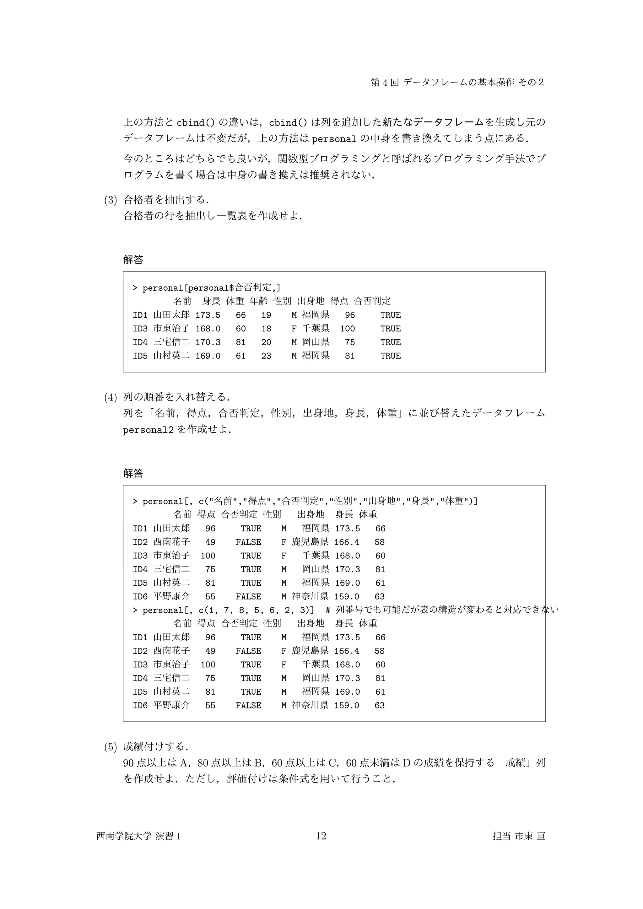 4
cbind() cbind()
personal
(3)
> personal[personal$ ,]
ID1 173.5 66 19 M 96 TRUE
ID3 168.0 60 18 F 100 TRUE
ID4 170.3 81 20 M 75 TRUE
ID5 169.0 61 23 M 81 TRUE
(4)
personal2
> personal[, c(" "," "," "," "," "," "," ")]
ID1 96 TRUE M 173.5 66
ID2 49 FALSE F 166.4 58
ID3 100 TRUE F 168.0 60
ID4 75 TRUE M 170.3 81
ID5 81 TRUE M 169.0 61
ID6 55 FALSE M 159.0 63
> personal[, c(1, 7, 8, 5, 6, 2, 3)] #
ID1 96 TRUE M 173.5 66
ID2 49 FALSE F 166.4 58
ID3 100 TRUE F 168.0 60
ID4 75 TRUE M 170.3 81
ID5 81 TRUE M 169.0 61
ID6 55 FALSE M 159.0 63
(5)
90 A 80 B 60 C 60 D
I 12
 