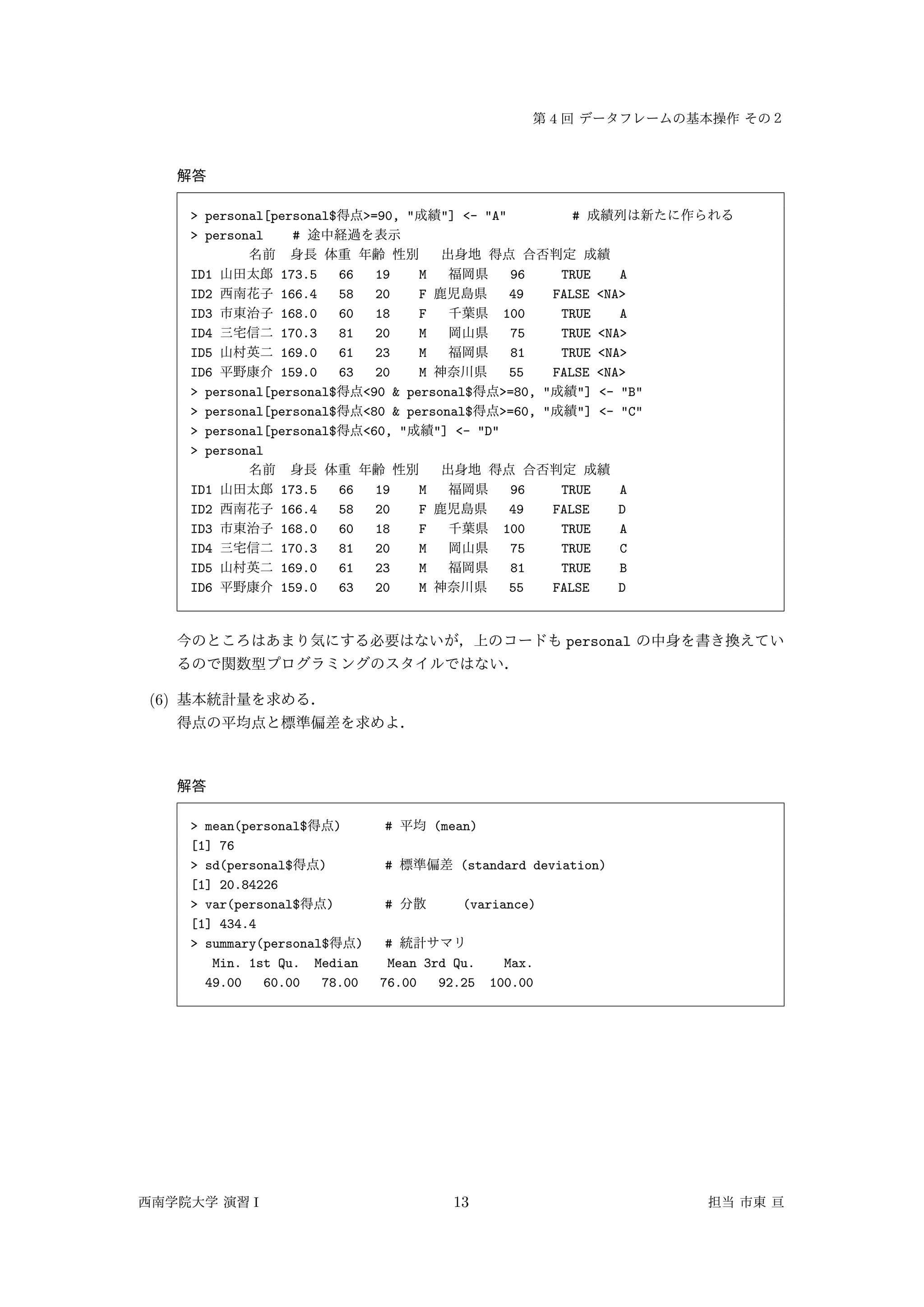 4
> personal[personal$ >=90, " "] <- "A" #
> personal #
ID1 173.5 66 19 M 96 TRUE A
ID2 166.4 58 20 F 49 FALSE <NA>
ID3 168.0 60 18 F 100 TRUE A
ID4 170.3 81 20 M 75 TRUE <NA>
ID5 169.0 61 23 M 81 TRUE <NA>
ID6 159.0 63 20 M 55 FALSE <NA>
> personal[personal$ <90 & personal$ >=80, " "] <- "B"
> personal[personal$ <80 & personal$ >=60, " "] <- "C"
> personal[personal$ <60, " "] <- "D"
> personal
ID1 173.5 66 19 M 96 TRUE A
ID2 166.4 58 20 F 49 FALSE D
ID3 168.0 60 18 F 100 TRUE A
ID4 170.3 81 20 M 75 TRUE C
ID5 169.0 61 23 M 81 TRUE B
ID6 159.0 63 20 M 55 FALSE D
personal
(6)
> mean(personal$ ) # (mean)
[1] 76
> sd(personal$ ) # (standard deviation)
[1] 20.84226
> var(personal$ ) # (variance)
[1] 434.4
> summary(personal$ ) #
Min. 1st Qu. Median Mean 3rd Qu. Max.
49.00 60.00 78.00 76.00 92.25 100.00
I 13
 