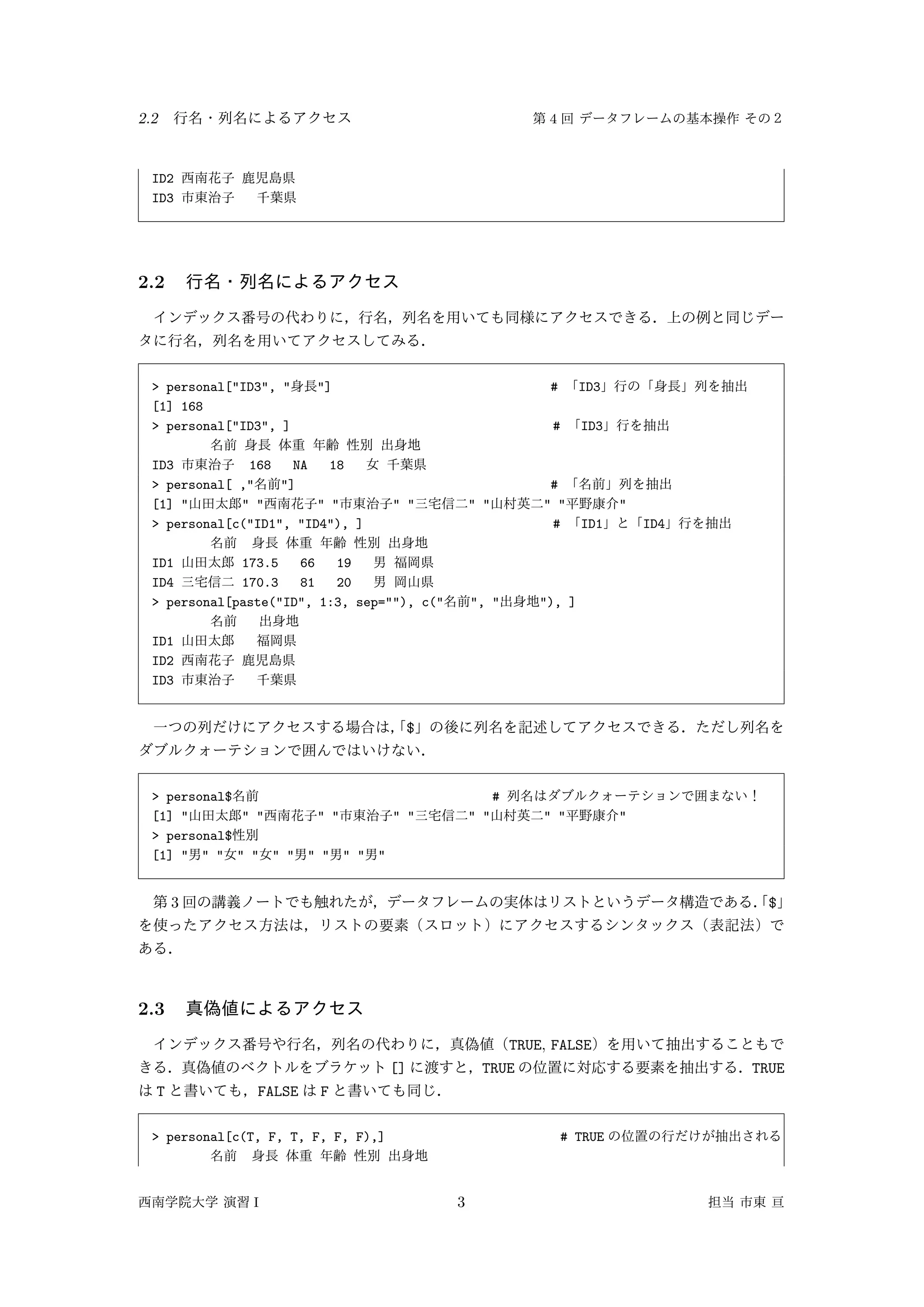 2.2 4
ID2
ID3
2.2
> personal["ID3", " "] # ID3
[1] 168
> personal["ID3", ] # ID3
ID3 168 NA 18
> personal[ ," "] #
[1] " " " " " " " " " " " "
> personal[c("ID1", "ID4"), ] # ID1 ID4
ID1 173.5 66 19
ID4 170.3 81 20
> personal[paste("ID", 1:3, sep=""), c(" ", " "), ]
ID1
ID2
ID3
$
> personal$ #
[1] " " " " " " " " " " " "
> personal$
[1] " " " " " " " " " " " "
3 $
2.3
TRUE, FALSE
[] TRUE TRUE
T FALSE F
> personal[c(T, F, T, F, F, F),] # TRUE
I 3
 