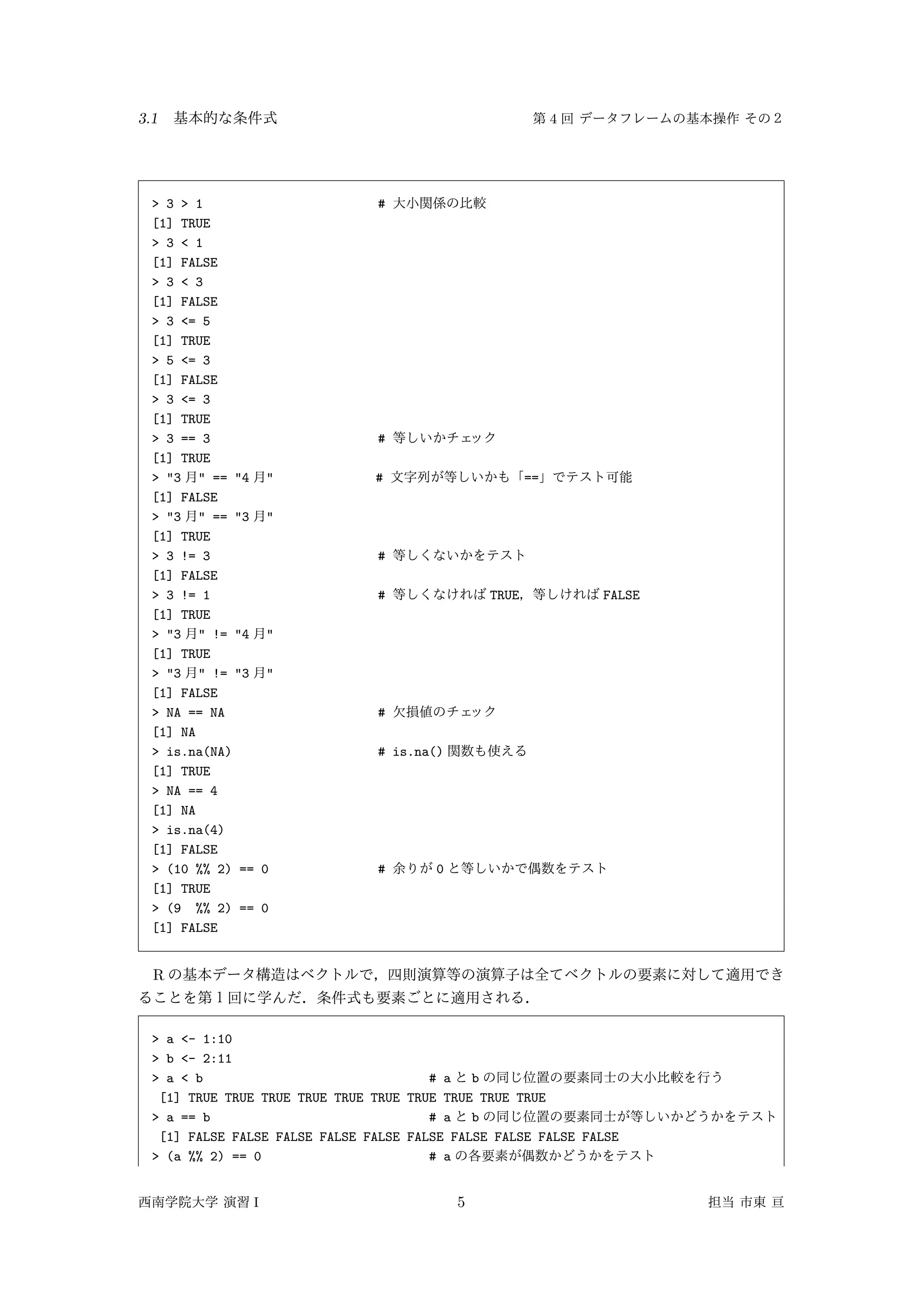 3.1 4
> 3 > 1 #
[1] TRUE
> 3 < 1
[1] FALSE
> 3 < 3
[1] FALSE
> 3 <= 5
[1] TRUE
> 5 <= 3
[1] FALSE
> 3 <= 3
[1] TRUE
> 3 == 3 #
[1] TRUE
> "3 " == "4 " # ==
[1] FALSE
> "3 " == "3 "
[1] TRUE
> 3 != 3 #
[1] FALSE
> 3 != 1 # TRUE FALSE
[1] TRUE
> "3 " != "4 "
[1] TRUE
> "3 " != "3 "
[1] FALSE
> NA == NA #
[1] NA
> is.na(NA) # is.na()
[1] TRUE
> NA == 4
[1] NA
> is.na(4)
[1] FALSE
> (10 %% 2) == 0 # 0
[1] TRUE
> (9 %% 2) == 0
[1] FALSE
R
> a <- 1:10
> b <- 2:11
> a < b # a b
[1] TRUE TRUE TRUE TRUE TRUE TRUE TRUE TRUE TRUE TRUE
> a == b # a b
[1] FALSE FALSE FALSE FALSE FALSE FALSE FALSE FALSE FALSE FALSE
> (a %% 2) == 0 # a
I 5
 