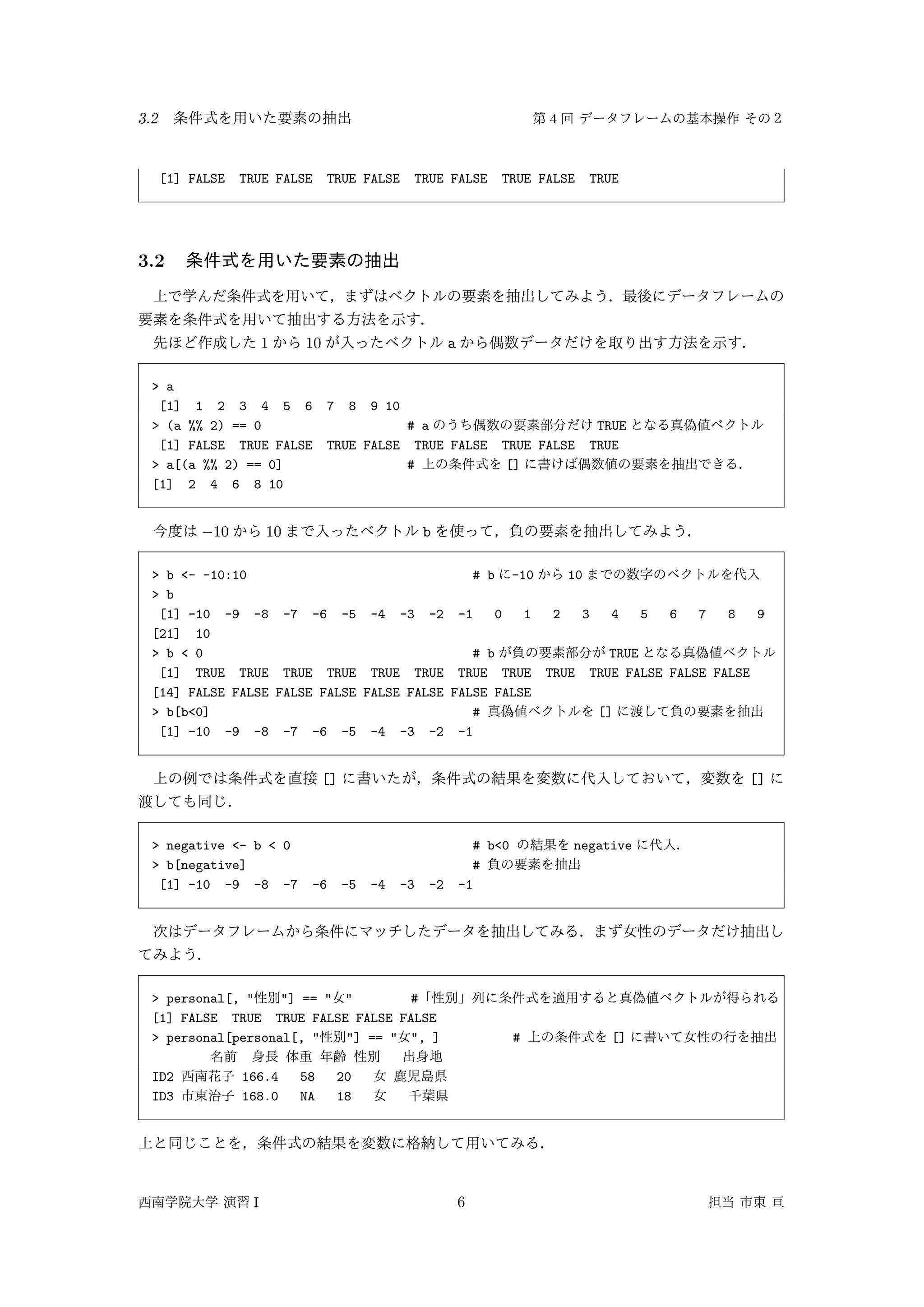 3.2 4
[1] FALSE TRUE FALSE TRUE FALSE TRUE FALSE TRUE FALSE TRUE
3.2
1 10 a
> a
[1] 1 2 3 4 5 6 7 8 9 10
> (a %% 2) == 0 # a TRUE
[1] FALSE TRUE FALSE TRUE FALSE TRUE FALSE TRUE FALSE TRUE
> a[(a %% 2) == 0] # []
[1] 2 4 6 8 10
−10 10 b
> b <- -10:10 # b -10 10
> b
[1] -10 -9 -8 -7 -6 -5 -4 -3 -2 -1 0 1 2 3 4 5 6 7 8 9
[21] 10
> b < 0 # b TRUE
[1] TRUE TRUE TRUE TRUE TRUE TRUE TRUE TRUE TRUE TRUE FALSE FALSE FALSE
[14] FALSE FALSE FALSE FALSE FALSE FALSE FALSE FALSE
> b[b<0] # []
[1] -10 -9 -8 -7 -6 -5 -4 -3 -2 -1
[] []
> negative <- b < 0 # b<0 negative
> b[negative] #
[1] -10 -9 -8 -7 -6 -5 -4 -3 -2 -1
> personal[, " "] == " " #
[1] FALSE TRUE TRUE FALSE FALSE FALSE
> personal[personal[, " "] == " ", ] # []
ID2 166.4 58 20
ID3 168.0 NA 18
I 6
 