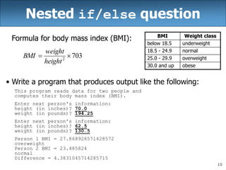 10
Nested if/else question
Formula for body mass index (BMI):
• Write a program that produces output like the following:
This program reads data for two people and
computes their body mass index (BMI).
Enter next person's information:
height (in inches)? 70.0
weight (in pounds)? 194.25
Enter next person's information:
height (in inches)? 62.5
weight (in pounds)? 130.5
Person 1 BMI = 27.868928571428572
overweight
Person 2 BMI = 23.485824
normal
Difference = 4.3831045714285715
703
2


height
weight
BMI
BMI Weight class
below 18.5 underweight
18.5 - 24.9 normal
25.0 - 29.9 overweight
30.0 and up obese
 