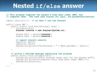 11
Nested if/else answer
// This program computes two people's body mass index (BMI) and
// compares them. The code uses Scanner for input, and parameters/returns.
import java.util.*; // so that I can use Scanner
public class BMI {
public static void main(String[] args) {
introduction();
Scanner console = new Scanner(System.in);
double bmi1 = person(console);
double bmi2 = person(console);
// report overall results
report(1, bmi1);
report(2, bmi2);
System.out.println("Difference = " + Math.abs(bmi1 - bmi2));
}
// prints a welcome message explaining the program
public static void introduction() {
System.out.println("This program reads data for two people and");
System.out.println("computes their body mass index (BMI).");
System.out.println();
}
...
 