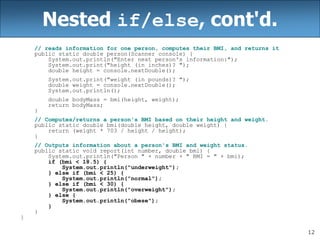 12
Nested if/else, cont'd.
// reads information for one person, computes their BMI, and returns it
public static double person(Scanner console) {
System.out.println("Enter next person's information:");
System.out.print("height (in inches)? ");
double height = console.nextDouble();
System.out.print("weight (in pounds)? ");
double weight = console.nextDouble();
System.out.println();
double bodyMass = bmi(height, weight);
return bodyMass;
}
// Computes/returns a person's BMI based on their height and weight.
public static double bmi(double height, double weight) {
return (weight * 703 / height / height);
}
// Outputs information about a person's BMI and weight status.
public static void report(int number, double bmi) {
System.out.println("Person " + number + " BMI = " + bmi);
if (bmi < 18.5) {
System.out.println("underweight");
} else if (bmi < 25) {
System.out.println("normal");
} else if (bmi < 30) {
System.out.println("overweight");
} else {
System.out.println("obese");
}
}
}
 