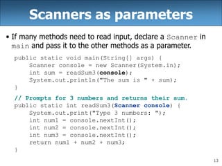 13
Scanners as parameters
• If many methods need to read input, declare a Scanner in
main and pass it to the other methods as a parameter.
public static void main(String[] args) {
Scanner console = new Scanner(System.in);
int sum = readSum3(console);
System.out.println("The sum is " + sum);
}
// Prompts for 3 numbers and returns their sum.
public static int readSum3(Scanner console) {
System.out.print("Type 3 numbers: ");
int num1 = console.nextInt();
int num2 = console.nextInt();
int num3 = console.nextInt();
return num1 + num2 + num3;
}
 