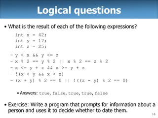 16
Logical questions
• What is the result of each of the following expressions?
int x = 42;
int y = 17;
int z = 25;
– y < x && y <= z
– x % 2 == y % 2 || x % 2 == z % 2
– x <= y + z && x >= y + z
– !(x < y && x < z)
– (x + y) % 2 == 0 || !((z - y) % 2 == 0)
• Answers: true, false, true, true, false
• Exercise: Write a program that prompts for information about a
person and uses it to decide whether to date them.
 
