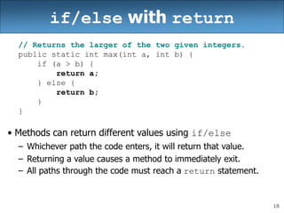 18
if/else with return
// Returns the larger of the two given integers.
public static int max(int a, int b) {
if (a > b) {
return a;
} else {
return b;
}
}
• Methods can return different values using if/else
– Whichever path the code enters, it will return that value.
– Returning a value causes a method to immediately exit.
– All paths through the code must reach a return statement.
 