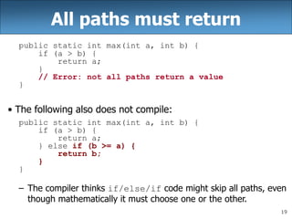19
All paths must return
public static int max(int a, int b) {
if (a > b) {
return a;
}
// Error: not all paths return a value
}
• The following also does not compile:
public static int max(int a, int b) {
if (a > b) {
return a;
} else if (b >= a) {
return b;
}
}
– The compiler thinks if/else/if code might skip all paths, even
though mathematically it must choose one or the other.
 