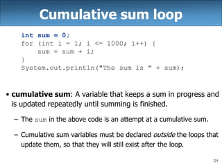 24
Cumulative sum loop
int sum = 0;
for (int i = 1; i <= 1000; i++) {
sum = sum + i;
}
System.out.println("The sum is " + sum);
• cumulative sum: A variable that keeps a sum in progress and
is updated repeatedly until summing is finished.
– The sum in the above code is an attempt at a cumulative sum.
– Cumulative sum variables must be declared outside the loops that
update them, so that they will still exist after the loop.
 