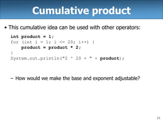 25
Cumulative product
• This cumulative idea can be used with other operators:
int product = 1;
for (int i = 1; i <= 20; i++) {
product = product * 2;
}
System.out.println("2 ^ 20 = " + product);
– How would we make the base and exponent adjustable?
 