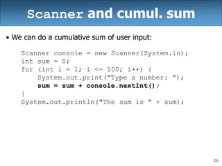 26
Scanner and cumul. sum
• We can do a cumulative sum of user input:
Scanner console = new Scanner(System.in);
int sum = 0;
for (int i = 1; i <= 100; i++) {
System.out.print("Type a number: ");
sum = sum + console.nextInt();
}
System.out.println("The sum is " + sum);
 