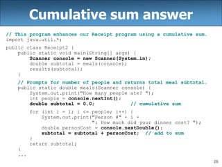 28
Cumulative sum answer
// This program enhances our Receipt program using a cumulative sum.
import java.util.*;
public class Receipt2 {
public static void main(String[] args) {
Scanner console = new Scanner(System.in);
double subtotal = meals(console);
results(subtotal);
}
// Prompts for number of people and returns total meal subtotal.
public static double meals(Scanner console) {
System.out.print("How many people ate? ");
int people = console.nextInt();
double subtotal = 0.0; // cumulative sum
for (int i = 1; i <= people; i++) {
System.out.print("Person #" + i +
": How much did your dinner cost? ");
double personCost = console.nextDouble();
subtotal = subtotal + personCost; // add to sum
}
return subtotal;
}
...
 