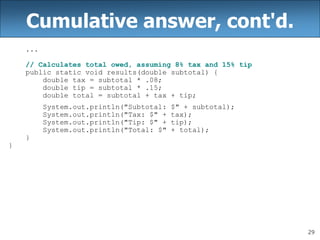 29
Cumulative answer, cont'd.
...
// Calculates total owed, assuming 8% tax and 15% tip
public static void results(double subtotal) {
double tax = subtotal * .08;
double tip = subtotal * .15;
double total = subtotal + tax + tip;
System.out.println("Subtotal: $" + subtotal);
System.out.println("Tax: $" + tax);
System.out.println("Tip: $" + tip);
System.out.println("Total: $" + total);
}
}
 